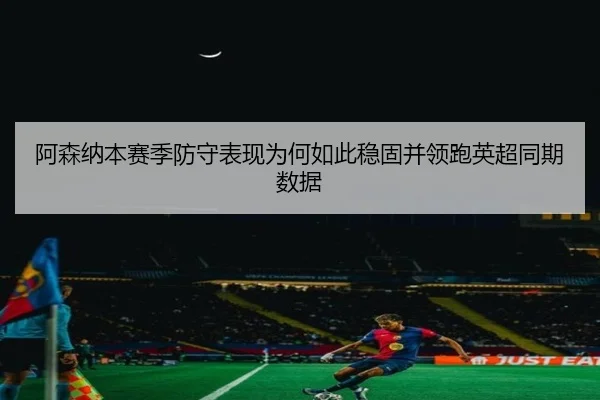 阿森纳本赛季防守表现为何如此稳固并领跑英超同期数据