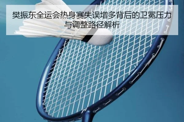 樊振东全运会热身赛失误增多背后的卫冕压力与调整路径解析